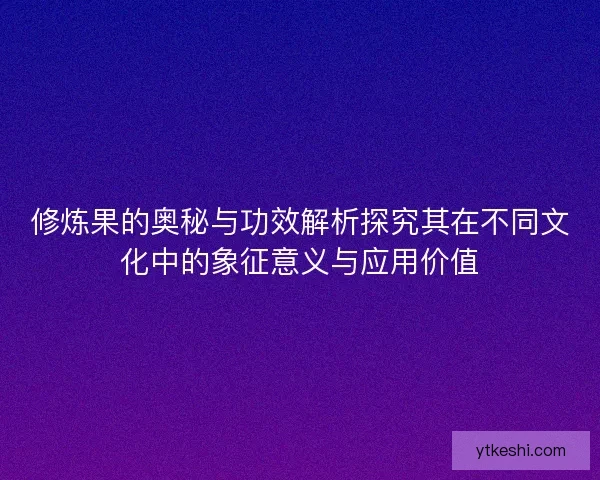 修炼果的奥秘与功效解析探究其在不同文化中的象征意义与应用价值