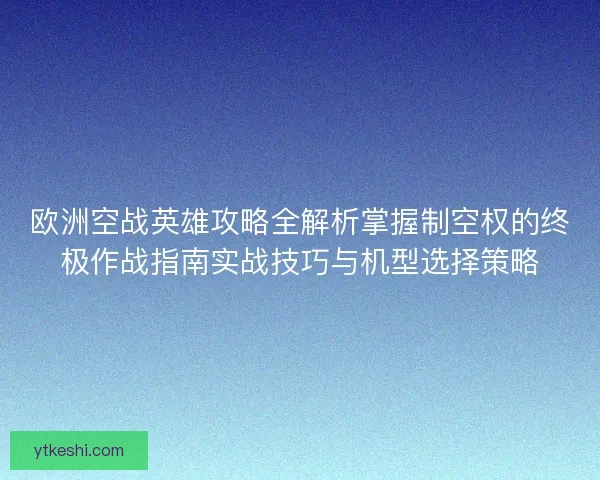 欧洲空战英雄攻略全解析掌握制空权的终极作战指南实战技巧与机型选择策略