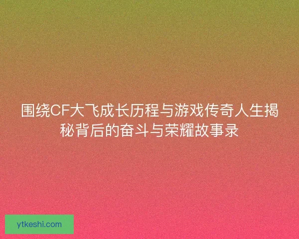 围绕CF大飞成长历程与游戏传奇人生揭秘背后的奋斗与荣耀故事录