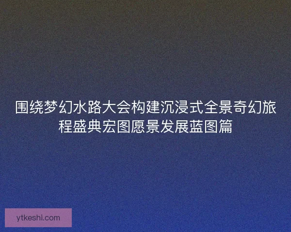 围绕梦幻水路大会构建沉浸式全景奇幻旅程盛典宏图愿景发展蓝图篇