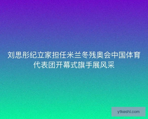 刘思彤纪立家担任米兰冬残奥会中国体育代表团开幕式旗手展风采